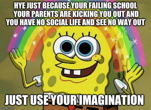 my life irl | HYE JUST BECAUSE YOUR FAILING SCHOOL YOUR PARENTS ARE KICKING YOU OUT AND YOU HAVE NO SOCIAL LIFE AND SEE NO WAY OUT; JUST USE YOUR IMAGINATION | image tagged in memes,imagination spongebob | made w/ Imgflip meme maker