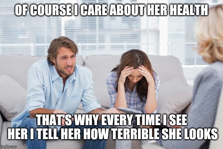 couples therapy | OF COURSE I CARE ABOUT HER HEALTH; THAT'S WHY EVERY TIME I SEE HER I TELL HER HOW TERRIBLE SHE LOOKS | image tagged in couples therapy | made w/ Imgflip meme maker