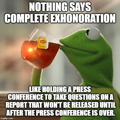 Mueller Report | NOTHING SAYS COMPLETE EXHONORATION; LIKE HOLDING A PRESS CONFERENCE TO TAKE QUESTIONS ON A REPORT THAT WON'T BE RELEASED UNTIL AFTER THE PRESS CONFERENCE IS OVER. | image tagged in memes,but thats none of my business,kermit the frog,attorney general,trump,mueller time | made w/ Imgflip meme maker