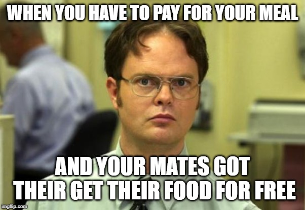 Dwight Schrute Meme | WHEN YOU HAVE TO PAY FOR YOUR MEAL; AND YOUR MATES GOT THEIR GET THEIR FOOD FOR FREE | image tagged in memes,dwight schrute | made w/ Imgflip meme maker