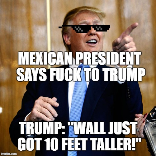 Woah, Trump gave a big middle finger to Mexico | MEXICAN PRESIDENT SAYS FUCK TO TRUMP; TRUMP: "WALL JUST GOT 10 FEET TALLER!" | image tagged in donal trump birthday | made w/ Imgflip meme maker