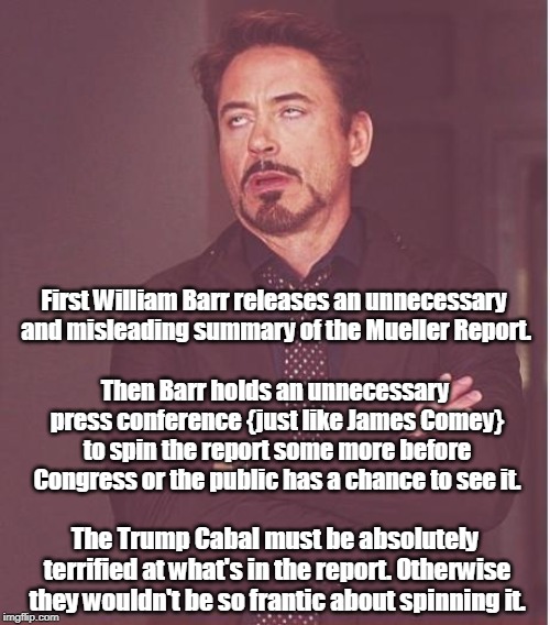 Face You Make Robert Downey Jr | First William Barr releases an unnecessary and misleading summary of the Mueller Report. Then Barr holds an unnecessary press conference {just like James Comey} to spin the report some more before Congress or the public has a chance to see it. The Trump Cabal must be absolutely terrified at what's in the report. Otherwise they wouldn't be so frantic about spinning it. | image tagged in memes,face you make robert downey jr,william barr,mueller report,trump,spin | made w/ Imgflip meme maker