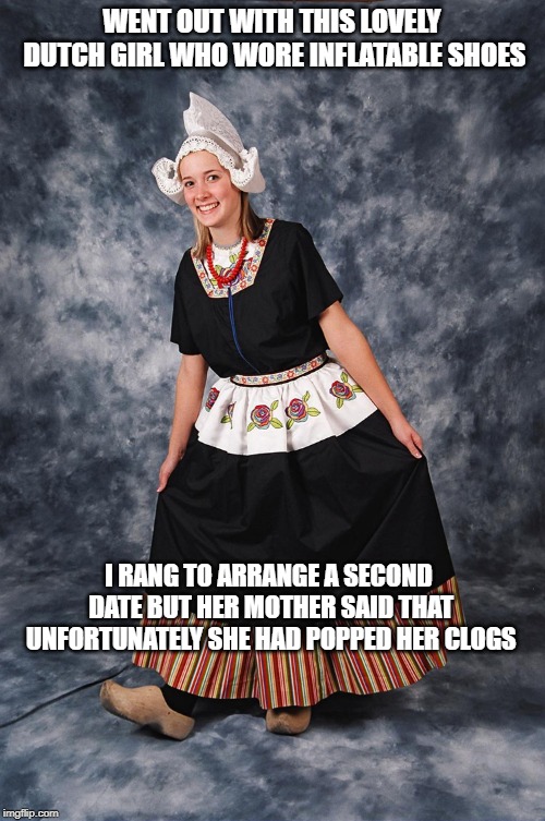 Dutch girl | WENT OUT WITH THIS LOVELY DUTCH GIRL WHO WORE INFLATABLE SHOES; I RANG TO ARRANGE A SECOND DATE BUT HER MOTHER SAID THAT UNFORTUNATELY SHE HAD POPPED HER CLOGS | image tagged in dutch girl | made w/ Imgflip meme maker
