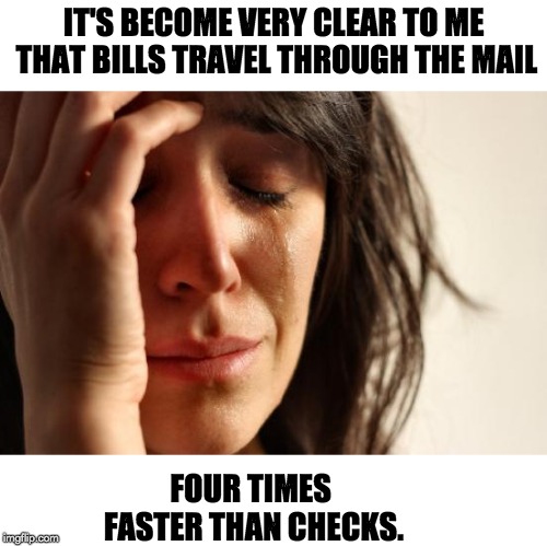 First World Problems Meme | IT'S BECOME VERY CLEAR TO ME THAT BILLS TRAVEL THROUGH THE MAIL; FOUR TIMES FASTER THAN CHECKS. | image tagged in memes,first world problems | made w/ Imgflip meme maker