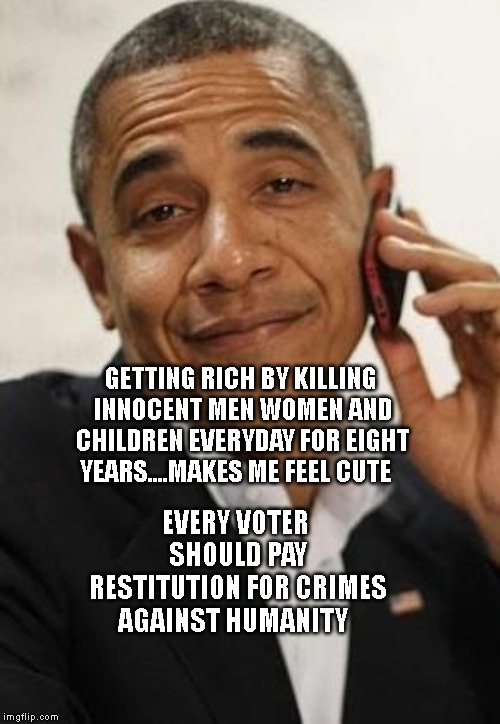 obama phone | GETTING RICH BY KILLING INNOCENT MEN WOMEN AND CHILDREN EVERYDAY FOR EIGHT YEARS....MAKES ME FEEL CUTE; EVERY VOTER SHOULD PAY RESTITUTION FOR CRIMES AGAINST HUMANITY | image tagged in obama phone | made w/ Imgflip meme maker