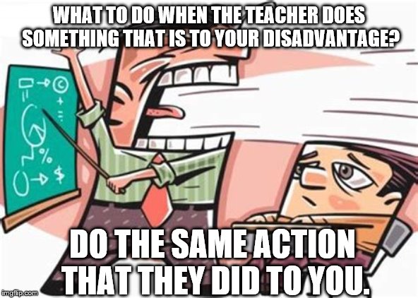 Education Memes | WHAT TO DO WHEN THE TEACHER DOES SOMETHING THAT IS TO YOUR DISADVANTAGE? DO THE SAME ACTION THAT THEY DID TO YOU. | image tagged in funny memes,education | made w/ Imgflip meme maker