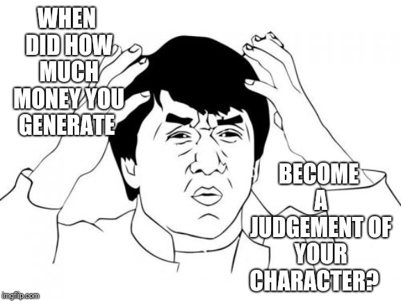 We're Doing It Wrong | WHEN DID HOW MUCH MONEY YOU GENERATE; BECOME A JUDGEMENT OF YOUR CHARACTER? | image tagged in memes,jackie chan wtf,duh,you're doing it wrong,oh the humanity,just stop | made w/ Imgflip meme maker