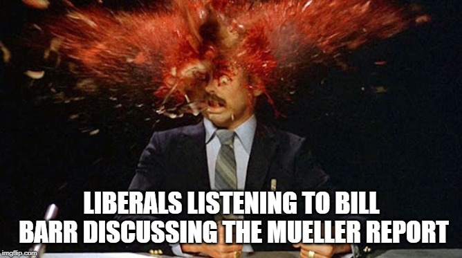 Liberal heads exploding | LIBERALS LISTENING TO BILL BARR DISCUSSING THE MUELLER REPORT | image tagged in political meme | made w/ Imgflip meme maker