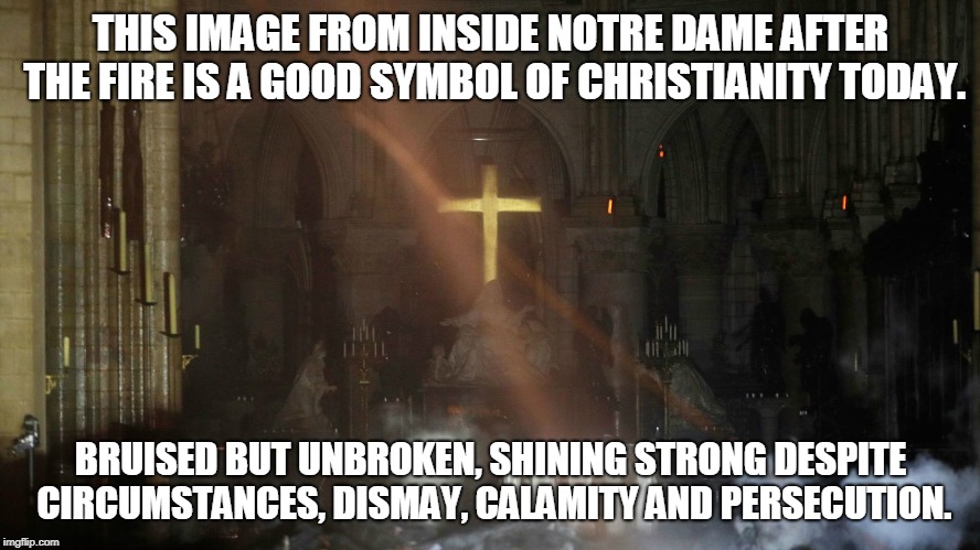 Happy Easter | THIS IMAGE FROM INSIDE NOTRE DAME AFTER THE FIRE IS A GOOD SYMBOL OF CHRISTIANITY TODAY. BRUISED BUT UNBROKEN, SHINING STRONG DESPITE CIRCUMSTANCES, DISMAY, CALAMITY AND PERSECUTION. | image tagged in notre dame defiant,memes,faith,hope,love,christianity | made w/ Imgflip meme maker