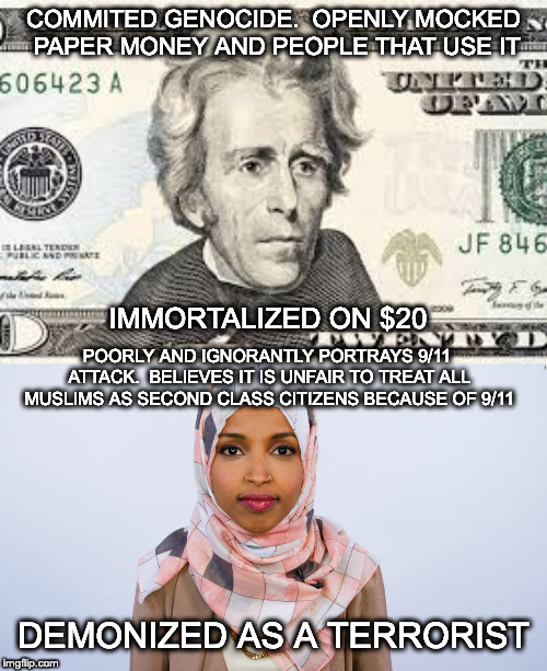 Think about how stupid some with hatred in their hearts can be. | COMMITED GENOCIDE.  OPENLY MOCKED PAPER MONEY AND PEOPLE THAT USE IT; IMMORTALIZED ON $20; POORLY AND IGNORANTLY PORTRAYS 9/11 ATTACK.  BELIEVES IT IS UNFAIR TO TREAT ALL MUSLIMS AS SECOND CLASS CITIZENS BECAUSE OF 9/11; DEMONIZED AS A TERRORIST | image tagged in andrew jackson,ilhan omar,9/11,money,lemmings | made w/ Imgflip meme maker
