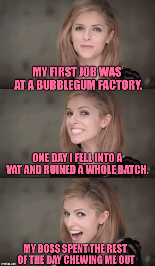 Bad Pun Anna Kendrick | MY FIRST JOB WAS AT A BUBBLEGUM FACTORY. ONE DAY I FELL INTO A VAT AND RUINED A WHOLE BATCH. MY BOSS SPENT THE REST OF THE DAY CHEWING ME OUT | image tagged in memes,bad pun anna kendrick | made w/ Imgflip meme maker