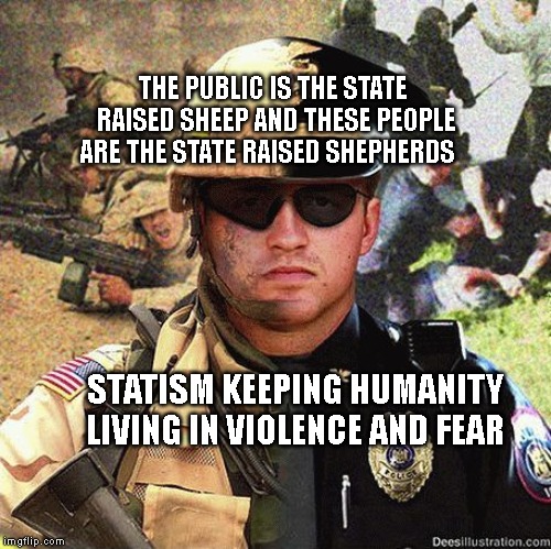 Cop Soldier Martial Law Anarchy | THE PUBLIC IS THE STATE RAISED SHEEP AND THESE PEOPLE ARE THE STATE RAISED SHEPHERDS; STATISM KEEPING HUMANITY LIVING IN VIOLENCE AND FEAR | image tagged in cop soldier martial law anarchy | made w/ Imgflip meme maker
