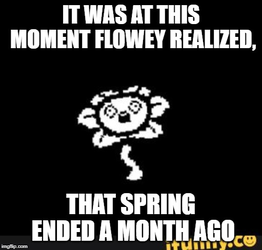 flowey | IT WAS AT THIS MOMENT FLOWEY REALIZED, THAT SPRING ENDED A MONTH AGO | image tagged in flowey | made w/ Imgflip meme maker