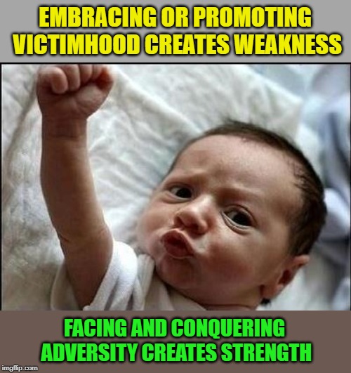 No matter what you face today, don't give in and don't accept that you are a victim. Challenge your adversity and grow stronger. | EMBRACING OR PROMOTING VICTIMHOOD CREATES WEAKNESS; FACING AND CONQUERING ADVERSITY CREATES STRENGTH | image tagged in stay strong baby,victimhood is weakness,inspirational | made w/ Imgflip meme maker