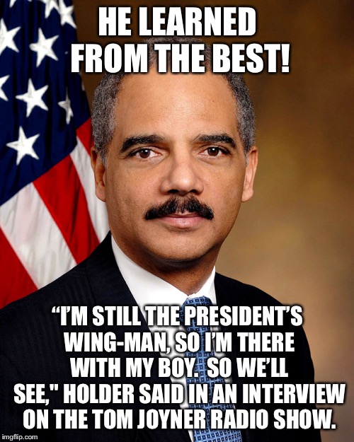 “[Barr] is the attorney general of the United States of America, not the attorney general of Donald Trump." - Nancy Pelosi | HE LEARNED FROM THE BEST! “I’M STILL THE PRESIDENT’S WING-MAN, SO I’M THERE WITH MY BOY.  SO WE’LL SEE," HOLDER SAID IN AN INTERVIEW ON THE TOM JOYNER RADIO SHOW. | image tagged in eric holder | made w/ Imgflip meme maker