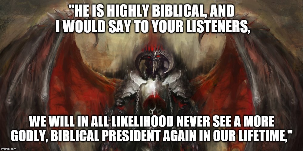 "HE IS HIGHLY BIBLICAL, AND I WOULD SAY TO YOUR LISTENERS, WE WILL IN ALL LIKELIHOOD NEVER SEE A MORE GODLY, BIBLICAL PRESIDENT AGAIN IN OUR | made w/ Imgflip meme maker