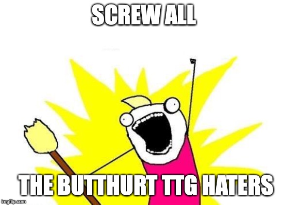 It's not even aimed at fans of the original, and it's NOT A REBOOT! The hate is misplaced! | SCREW ALL; THE BUTTHURT TTG HATERS | image tagged in memes,x all the y | made w/ Imgflip meme maker