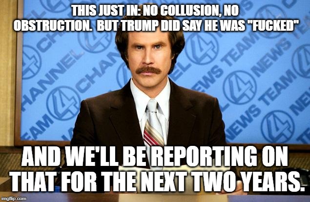 It's kind of a big deal anchorman | THIS JUST IN: NO COLLUSION, NO OBSTRUCTION.  BUT TRUMP DID SAY HE WAS "F**KED" AND WE'LL BE REPORTING ON THAT FOR THE NEXT TWO YEARS. | image tagged in it's kind of a big deal anchorman | made w/ Imgflip meme maker