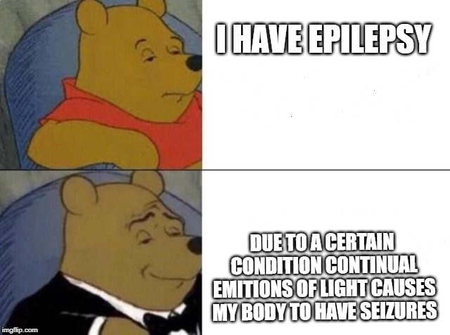 Tuxedo Winnie The Pooh | I HAVE EPILEPSY; DUE TO A CERTAIN CONDITION CONTINUAL EMITIONS OF LIGHT CAUSES MY BODY TO HAVE SEIZURES | image tagged in tuxedo winnie the pooh | made w/ Imgflip meme maker