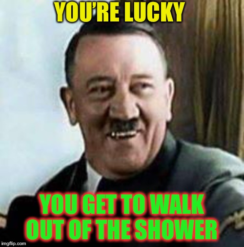 laughing hitler | YOU’RE LUCKY YOU GET TO WALK OUT OF THE SHOWER | image tagged in laughing hitler | made w/ Imgflip meme maker