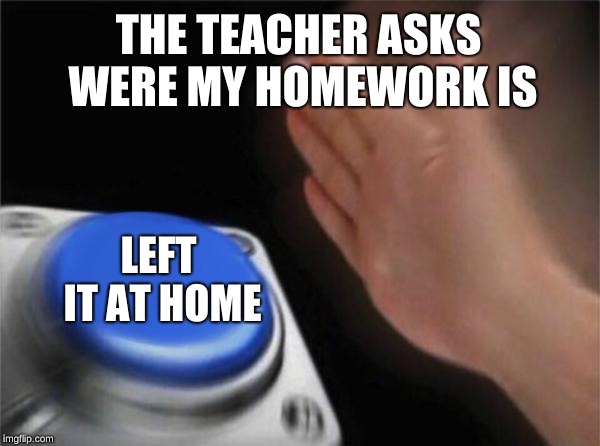 Blank Nut Button | THE TEACHER ASKS WERE MY HOMEWORK IS; LEFT IT AT HOME | image tagged in memes,blank nut button | made w/ Imgflip meme maker