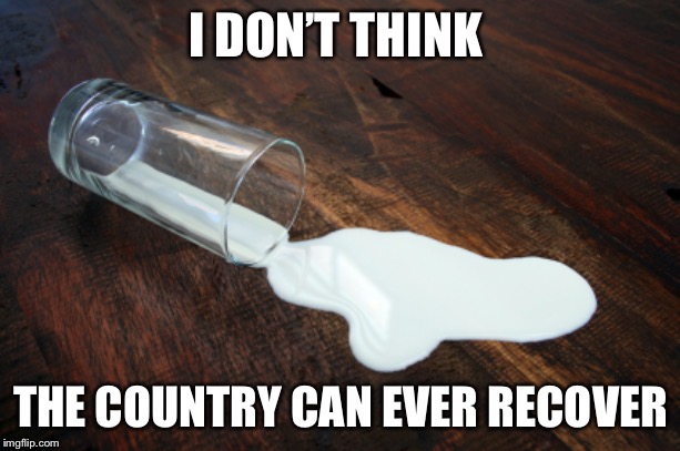 Spilled milk | I DON’T THINK THE COUNTRY CAN EVER RECOVER | image tagged in spilled milk | made w/ Imgflip meme maker