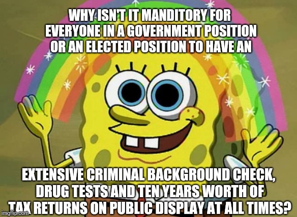 Those In Public Offices Should Be Held To A Higher Standard Especially If They're Paid With YOUR Tax Dollars | WHY ISN'T IT MANDITORY FOR EVERYONE IN A GOVERNMENT POSITION OR AN ELECTED POSITION TO HAVE AN; EXTENSIVE CRIMINAL BACKGROUND CHECK, DRUG TESTS AND TEN YEARS WORTH OF TAX RETURNS ON PUBLIC DISPLAY AT ALL TIMES? | image tagged in memes,imagination spongebob,government,paid in full,tax cuts for the rich,let's raise their taxes | made w/ Imgflip meme maker