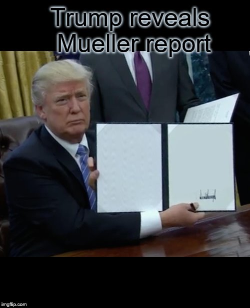 Trump Bill Signing | Trump reveals Mueller report | image tagged in memes,trump bill signing | made w/ Imgflip meme maker