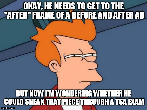 Futurama Fry Meme | OKAY, HE NEEDS TO GET TO THE "AFTER" FRAME OF A BEFORE AND AFTER AD BUT NOW I'M WONDERING WHETHER HE COULD SNEAK THAT PIECE THROUGH A TSA EX | image tagged in memes,futurama fry | made w/ Imgflip meme maker