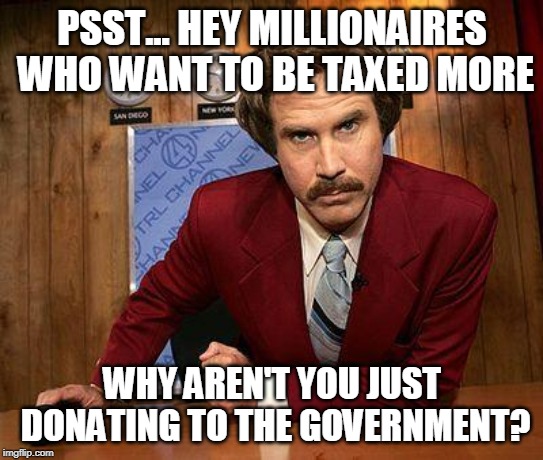 ron burgundy | PSST... HEY MILLIONAIRES WHO WANT TO BE TAXED MORE; WHY AREN'T YOU JUST DONATING TO THE GOVERNMENT? | image tagged in ron burgundy | made w/ Imgflip meme maker