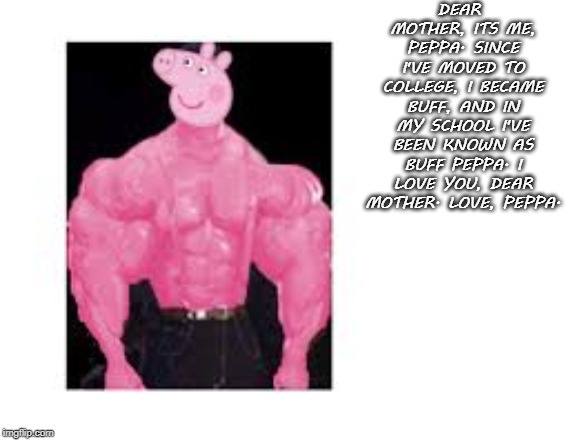 Buff Peppa | DEAR MOTHER, ITS ME, PEPPA. SINCE I'VE MOVED TO COLLEGE, I BECAME BUFF, AND IN MY SCHOOL I'VE BEEN KNOWN AS BUFF PEPPA. I LOVE YOU, DEAR MOTHER. LOVE, PEPPA. | image tagged in buff peppa | made w/ Imgflip meme maker