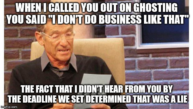 maury povich | WHEN I CALLED YOU OUT ON GHOSTING YOU SAID "I DON'T DO BUSINESS LIKE THAT"; THE FACT THAT I DIDN'T HEAR FROM YOU BY THE DEADLINE WE SET DETERMINED THAT WAS A LIE | image tagged in maury povich | made w/ Imgflip meme maker