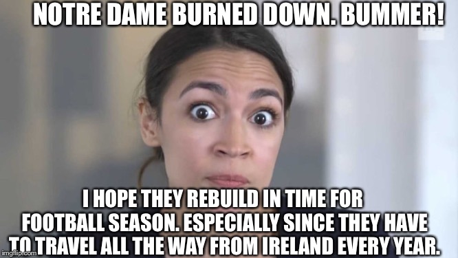 Crazy Alexandria Ocasio-Cortez | NOTRE DAME BURNED DOWN. BUMMER! I HOPE THEY REBUILD IN TIME FOR FOOTBALL SEASON. ESPECIALLY SINCE THEY HAVE TO TRAVEL ALL THE WAY FROM IRELAND EVERY YEAR. | image tagged in crazy alexandria ocasio-cortez,alexandria ocasio-cortez | made w/ Imgflip meme maker