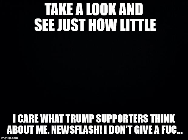 Black background | TAKE A LOOK AND SEE JUST HOW LITTLE; I CARE WHAT TRUMP SUPPORTERS THINK ABOUT ME. NEWSFLASH! I DON'T GIVE A FUC... | image tagged in black background | made w/ Imgflip meme maker