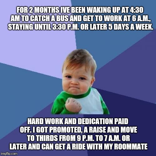 Success Kid Meme | FOR 2 MONTHS IVE BEEN WAKING UP AT 4:30 AM TO CATCH A BUS AND GET TO WORK AT 6 A.M., STAYING UNTIL 3:30 P.M. OR LATER 5 DAYS A WEEK. HARD WORK AND DEDICATION PAID OFF. I GOT PROMOTED, A RAISE AND MOVE TO THIRDS FROM 9 P.M. TO 7 A.M. OR LATER AND CAN GET A RIDE WITH MY ROOMMATE | image tagged in memes,success kid | made w/ Imgflip meme maker