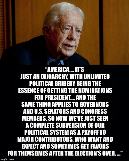Jimmy Knows The Score |  “AMERICA.... IT’S JUST AN OLIGARCHY, WITH UNLIMITED POLITICAL BRIBERY BEING THE ESSENCE OF GETTING THE NOMINATIONS FOR PRESIDENT.... AND THE SAME THING APPLIES TO GOVERNORS AND U.S. SENATORS AND CONGRESS MEMBERS. SO NOW WE’VE JUST SEEN A COMPLETE SUBVERSION OF OUR POLITICAL SYSTEM AS A PAYOFF TO MAJOR CONTRIBUTORS, WHO WANT AND EXPECT AND SOMETIMES GET FAVORS FOR THEMSELVES AFTER THE ELECTION’S OVER. …” | image tagged in jimmy carter,oligarchy,bribery,subversion,contributors,favors | made w/ Imgflip meme maker