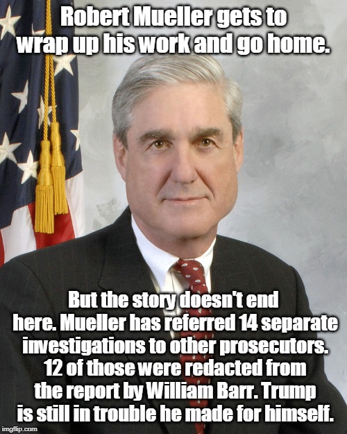 Is it over? | Robert Mueller gets to wrap up his work and go home. But the story doesn't end here. Mueller has referred 14 separate investigations to other prosecutors. 12 of those were redacted from the report by William Barr. Trump is still in trouble he made for himself. | image tagged in robert mueller,trump,william barr,investigation,trouble | made w/ Imgflip meme maker