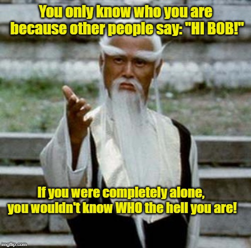 Most Of Youse Won't Get Dis | You only know who you are because other people say: "HI BOB!"; If you were completely alone, you wouldn't know WHO the hell you are! | image tagged in asian old wise man,a question of identity,memes | made w/ Imgflip meme maker