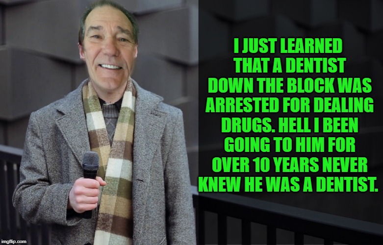 just goes to show ya | I JUST LEARNED THAT A DENTIST DOWN THE BLOCK WAS ARRESTED FOR DEALING DRUGS.
HELL I BEEN GOING TO HIM FOR OVER 10 YEARS NEVER KNEW HE WAS A DENTIST. | image tagged in kewlew,joke | made w/ Imgflip meme maker