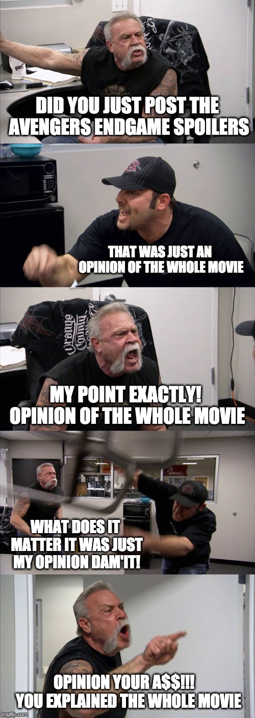 American Chopper Argument | DID YOU JUST POST THE AVENGERS ENDGAME SPOILERS; THAT WAS JUST AN OPINION OF THE WHOLE MOVIE; MY POINT EXACTLY! OPINION OF THE WHOLE MOVIE; WHAT DOES IT MATTER IT WAS JUST MY OPINION DAM'IT! OPINION YOUR A$$!!!   YOU EXPLAINED THE WHOLE MOVIE | image tagged in memes,american chopper argument | made w/ Imgflip meme maker