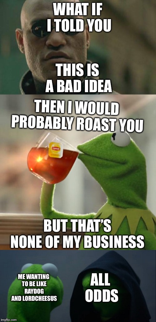 I am a beginner so I just started with 3 | WHAT IF I TOLD YOU; THIS IS A BAD IDEA; THEN I WOULD PROBABLY ROAST YOU; BUT THAT’S NONE OF MY BUSINESS; ME WANTING TO BE LIKE RAYDOG AND LORDCHEESUS; ALL ODDS | image tagged in memes,matrix morpheus,but thats none of my business,evil kermit | made w/ Imgflip meme maker