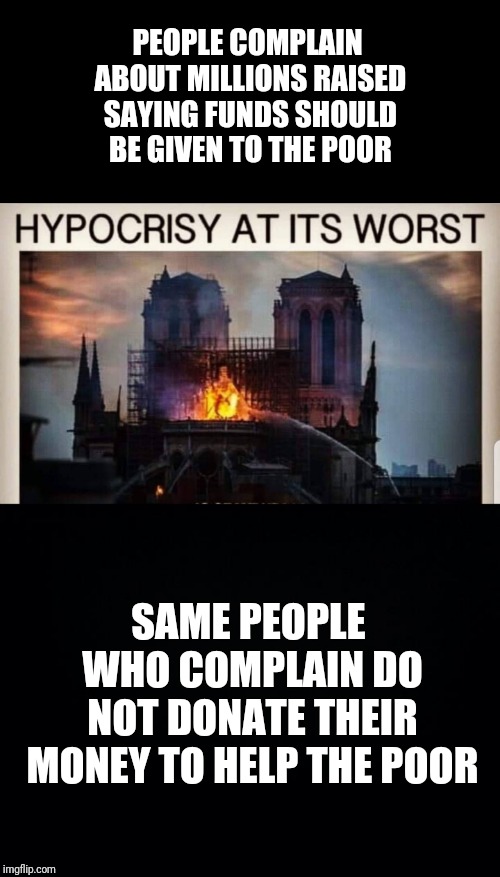 Notre Dame | PEOPLE COMPLAIN ABOUT MILLIONS RAISED SAYING FUNDS SHOULD BE GIVEN TO THE POOR; SAME PEOPLE WHO COMPLAIN DO NOT DONATE THEIR MONEY TO HELP THE POOR | image tagged in black background,notre dame,poor,hypocrisy | made w/ Imgflip meme maker