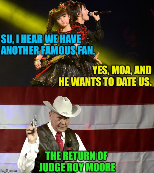 SU, I HEAR WE HAVE ANOTHER FAMOUS FAN. YES, MOA, AND HE WANTS TO DATE US. THE RETURN OF JUDGE ROY MOORE | image tagged in babymetal,judge roy moore | made w/ Imgflip meme maker