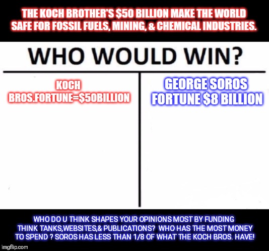 Who Would Win? Meme | KOCH BROS.FORTUNE=$50BILLION GEORGE SOROS FORTUNE $8 BILLION THE KOCH BROTHER'S $50 BILLION MAKE THE WORLD SAFE FOR FOSSIL FUELS, MINING, &  | image tagged in memes,who would win | made w/ Imgflip meme maker