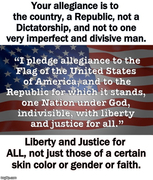 Your allegiance is to the country, a Republic, not a Dictatorship, and not to one very imperfect and divisive man. Liberty and Justice for ALL, not just those of a certain skin color or gender or faith. | image tagged in pledge of allegiance,trump,republic,liberty,justice | made w/ Imgflip meme maker
