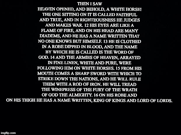 The True Jesus! | THEN I SAW HEAVEN OPENED, AND BEHOLD, A WHITE HORSE! THE ONE SITTING ON IT IS CALLED FAITHFUL AND TRUE, AND IN RIGHTEOUSNESS HE JUDGES AND MAKES WAR. 12 HIS EYES ARE LIKE A FLAME OF FIRE, AND ON HIS HEAD ARE MANY DIADEMS, AND HE HAS A NAME WRITTEN THAT NO ONE KNOWS BUT HIMSELF. 13 HE IS CLOTHED IN A ROBE DIPPED IN BLOOD, AND THE NAME BY WHICH HE IS CALLED IS THE WORD OF GOD. 14 AND THE ARMIES OF HEAVEN, ARRAYED IN FINE LINEN, WHITE AND PURE, WERE FOLLOWING HIM ON WHITE HORSES. 15 FROM HIS MOUTH COMES A SHARP SWORD WITH WHICH TO STRIKE DOWN THE NATIONS, AND HE WILL RULE THEM WITH A ROD OF IRON. HE WILL TREAD THE WINEPRESS OF THE FURY OF THE WRATH OF GOD THE ALMIGHTY. 16 ON HIS ROBE AND ON HIS THIGH HE HAS A NAME WRITTEN, KING OF KINGS AND LORD OF LORDS. | image tagged in black background,jesus,king of kings,lord of lords | made w/ Imgflip meme maker