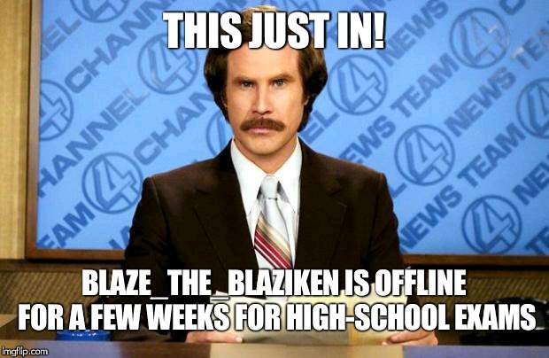 shes been posting over it, and now she is not active | THIS JUST IN! BLAZE_THE_BLAZIKEN IS OFFLINE FOR A FEW WEEKS FOR HIGH-SCHOOL EXAMS | image tagged in breaking news,blaze_the_blaziken | made w/ Imgflip meme maker