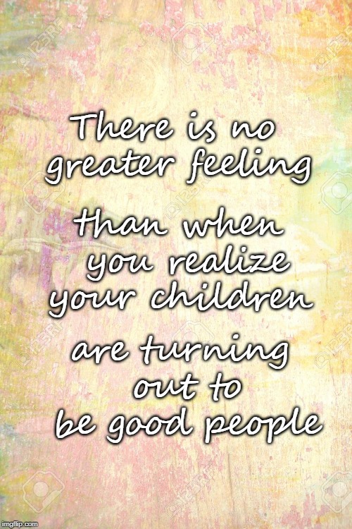 There is no greater feeling; than when you realize your children; are turning out to be good people | image tagged in children,parenting,love | made w/ Imgflip meme maker