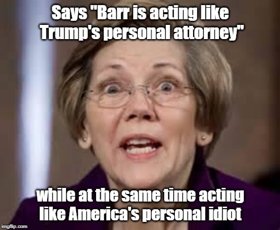 Crazy Liz acting Like America's personal idiot | Says "Barr is acting like Trump's personal attorney"; while at the same time acting like America's personal idiot | image tagged in full retard senator elizabeth warren,william barr,mueller report | made w/ Imgflip meme maker
