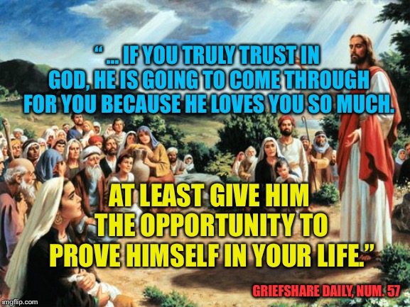 jesus said | “ ... IF YOU TRULY TRUST IN GOD, HE IS GOING TO COME THROUGH FOR YOU BECAUSE HE LOVES YOU SO MUCH. AT LEAST GIVE HIM THE OPPORTUNITY TO PROVE HIMSELF IN YOUR LIFE.”; GRIEFSHARE DAILY, NUM. 57 | image tagged in jesus said | made w/ Imgflip meme maker
